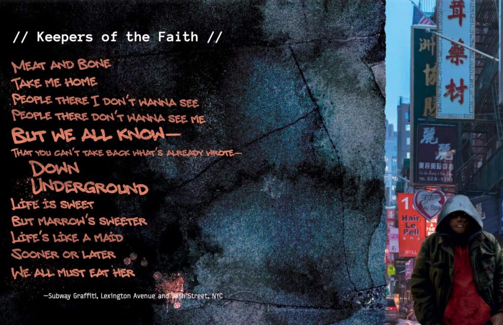 'Keepers of the Faith'
Meat and bone
Take me home
People there I don't wanna see
People there don't wanna see me
But we all know--
That you can't take back what's already wrote
Down Underground
Life is sweet
But marrow's sweeter
Life's like a maid
Sooner or later
We all must eat her
-Subway graffiti, Lexington Ave and 98th Street, NYC